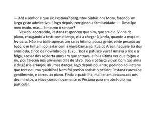 — Ah! o senhor é que é o Pestana? perguntou Sinhazinha Mota, fazendo um
largo gesto admirativo. E logo depois, corrigindo a familiaridade: — Desculpe
meu modo, mas... é mesmo o senhor?
Vexado, aborrecido, Pestana respondeu que sim, que era ele. Vinha do
piano, enxugando a testa com o lenço, e ia a chegar à janela, quando a moça o
fez parar. Não era baile; apenas um sarau íntimo, pouca gente, vinte pessoas ao
todo, que tinham ido jantar com a viúva Camargo, Rua do Areal, naquele dia dos
anos dela, cinco de novembro de 1875... Boa e patusca viúva! Amava o riso e a
folga, apesar dos sessenta anos em que entrava, e foi a última vez que folgou e
riu, pois faleceu nos primeiros dias de 1876. Boa e patusca viúva! Com que alma
e diligência arranjou ali umas danças, logo depois do jantar, pedindo ao Pestana
que tocasse uma quadrilha! Nem foi preciso acabar o pedido; Pestana curvou-se
gentilmente, e correu ao piano. Finda a quadrilha, mal teriam descansado uns
dez minutos, a viúva correu novamente ao Pestana para um obséquio mui
particular.
 
