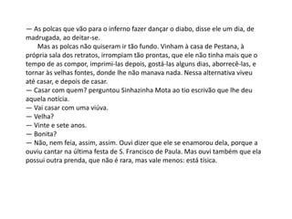 — As polcas que vão para o inferno fazer dançar o diabo, disse ele um dia, de
madrugada, ao deitar-se.
Mas as polcas não quiseram ir tão fundo. Vinham à casa de Pestana, à
própria sala dos retratos, irrompiam tão prontas, que ele não tinha mais que o
tempo de as compor, imprimi-las depois, gostá-las alguns dias, aborrecê-las, e
tornar às velhas fontes, donde lhe não manava nada. Nessa alternativa viveu
até casar, e depois de casar.
— Casar com quem? perguntou Sinhazinha Mota ao tio escrivão que lhe deu
aquela notícia.
— Vai casar com uma viúva.
— Velha?
— Vinte e sete anos.
— Bonita?
— Não, nem feia, assim, assim. Ouvi dizer que ele se enamorou dela, porque a
ouviu cantar na última festa de S. Francisco de Paula. Mas ouvi também que ela
possui outra prenda, que não é rara, mas vale menos: está tísica.
 