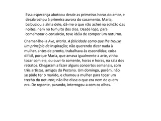 Chamar-lhe-ia Ave, Maria. A felicidade como que lhe trouxe
um princípio de inspiração; não querendo dizer nada à
mulher, antes de pronto, trabalhava às escondidas; coisa
difícil, porque Maria, que amava igualmente a arte, vinha
tocar com ele, ou ouvi-lo somente, horas e horas, na sala dos
retratos. Chegaram a fazer alguns concertos semanais, com
três artistas, amigos do Pestana. Um domingo, porém, não
se pôde ter o marido, e chamou a mulher para tocar um
trecho do noturno; não lhe disse o que era nem de quem
era. De repente, parando, interrogou-a com os olhos.
Essa esperança abotoou desde as primeiras horas do amor, e
desabrochou à primeira aurora do casamento. Maria,
balbuciou a alma dele, dá-me o que não achei na solidão das
noites, nem no tumulto dos dias. Desde logo, para
comemorar o consórcio, teve idéia de compor um noturno.
 