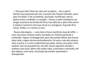 — Para que lutar? dizia ele. Vou com as polcas... Viva a polca!
Homens que passavam por ele, e ouviam isto, ficavam olhando, como
para um doido. E ele ia andando, alucinado, mortificado, eterna
peteca entre a ambição e a vocação... Passou o velho matadouro; ao
chegar à porteira da estrada de ferro, teve idéia de ir pelo trilho acima
e esperar o primeiro trem que viesse e o esmagasse. O guarda fê-lo
recuar. Voltou a si e tornou a casa.
Poucos dias depois, — uma clara e fresca manhã de maio de 1876, —
eram seis horas, Pestana sentiu nos dedos um frêmito particular e
conhecido. Ergueu-se devagarinho, para não acordar Maria, que tossira
toda noite, e agora dormia profundamente. Foi para a sala dos retratos,
abriu o piano, e, o mais surdamente que pôde, extraiu uma polca. Fê-la
publicar com um pseudônimo; nos dois meses seguintes compôs e
publicou mais duas. Maria não soube nada; ia tossindo e morrendo, até
que expirou, uma noite, nos braços do marido, apavorado e
desesperado.
 