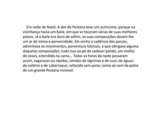 Era noite de Natal. A dor do Pestana teve um acréscimo, porque na
vizinhança havia um baile, em que se tocaram várias de suas melhores
polcas. Já o baile era duro de sofrer; as suas composições davam-lhe
um ar de ironia e perversidade. Ele sentia a cadência dos passos,
adivinhava os movimentos, porventura lúbricos, a que obrigava alguma
daquelas composições; tudo isso ao pé do cadáver pálido, um molho
de ossos, estendido na cama... Todas as horas da noite passaram
assim, vagarosas ou rápidas, úmidas de lágrimas e de suor, de águas-
da-colônia e de Labarraque, saltando sem parar, como ao som da polca
de um grande Pestana invisível.
 