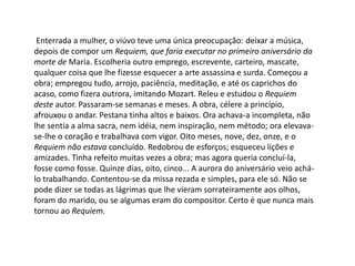 Enterrada a mulher, o viúvo teve uma única preocupação: deixar a música,
depois de compor um Requiem, que faria executar no primeiro aniversário da
morte de Maria. Escolheria outro emprego, escrevente, carteiro, mascate,
qualquer coisa que lhe fizesse esquecer a arte assassina e surda. Começou a
obra; empregou tudo, arrojo, paciência, meditação, e até os caprichos do
acaso, como fizera outrora, imitando Mozart. Releu e estudou o Requiem
deste autor. Passaram-se semanas e meses. A obra, célere a princípio,
afrouxou o andar. Pestana tinha altos e baixos. Ora achava-a incompleta, não
lhe sentia a alma sacra, nem idéia, nem inspiração, nem método; ora elevava-
se-lhe o coração e trabalhava com vigor. Oito meses, nove, dez, onze, e o
Requiem não estava concluído. Redobrou de esforços; esqueceu lições e
amizades. Tinha refeito muitas vezes a obra; mas agora queria concluí-la,
fosse como fosse. Quinze dias, oito, cinco... A aurora do aniversário veio achá-
lo trabalhando. Contentou-se da missa rezada e simples, para ele só. Não se
pode dizer se todas as lágrimas que lhe vieram sorrateiramente aos olhos,
foram do marido, ou se algumas eram do compositor. Certo é que nunca mais
tornou ao Requiem.
 