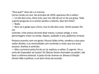 "Para quê?" dizia ele a si mesmo.
Correu ainda um ano. No princípio de 1878, apareceu-lhe o editor.
— Lá vão dois anos, disse este, que nos não dá um ar da sua graça. Toda
a gente pergunta se o senhor perdeu o talento. Que tem feito?
— Nada.
— Bem sei o golpe que o feriu; mas lá vão dois anos. Venho propor-lhe
um
contrato: vinte polcas durante doze meses; o preço antigo, e uma
porcentagem maior na venda. Depois, acabado o ano, podemos renovar.
Pestana assentiu com um gesto. Poucas lições tinha, vendera a casa para
saldar dívidas, e as necessidades iam comendo o resto, que era assaz
escasso. Aceitou o contrato.
— Mas a primeira polca há de ser já, explicou o editor. É urgente. Viu a
carta do Imperador ao Caxias? Os liberais foram chamados ao poder; vão
fazer a reforma eleitoral. A polca há de chamar-se: Bravos à Eleição
Direta! Não é política; é um bom título de ocasião.
 