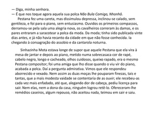 Sinhazinha Mota estava longe de supor que aquele Pestana que ela vira à
mesa de jantar e depois ao piano, metido numa sobrecasaca cor de rapé,
cabelo negro, longo e cacheado, olhos cuidosos, queixo rapado, era o mesmo
Pestana compositor; foi uma amiga que lho disse quando o viu vir do piano,
acabada a polca. Daí a pergunta admirativa. Vimos que ele respondeu
aborrecido e vexado. Nem assim as duas moças lhe pouparam finezas, tais e
tantas, que a mais modesta vaidade se contentaria de as ouvir; ele recebeu-as
cada vez mais enfadado, até que, alegando dor de cabeça, pediu licença para
sair. Nem elas, nem a dona da casa, ninguém logrou retê-lo. Ofereceram-lhe
remédios caseiros, algum repouso, não aceitou nada, teimou em sair e saiu.
— Diga, minha senhora.
— É que nos toque agora aquela sua polca Não Bula Comigo, Nhonhô.
Pestana fez uma careta, mas dissimulou depressa, inclinou-se calado, sem
gentileza, e foi para o piano, sem entusiasmo. Ouvidos os primeiros compassos,
derramou-se pela sala uma alegria nova, os cavalheiros correram às damas, e os
pares entraram a saracotear a polca da moda. Da moda; tinha sido publicada vinte
dias antes, e já não havia recanto da cidade em que não fosse conhecida. Ia
chegando à consagração do assobio e da cantarola noturna.
 