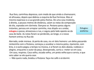Rua fora, caminhou depressa, com medo de que ainda o chamassem;
só afrouxou, depois que dobrou a esquina da Rua Formosa. Mas aí
mesmo esperava-o a sua grande polca festiva. De uma casa modesta,
à direita, a poucos metros de distância, saíam as notas da composição
do dia, sopradas em clarineta. Dançava se. Pestana parou alguns
instantes, pensou em arrepiar caminho, mas dispôs-se a andar,
estugou o passo, atravessou a rua, e seguiu pelo lado oposto ao da
casa do baile. As notas foram-se perdendo, ao longe, e o nosso
homem entrou na Rua do
Estugou:
acelerou
Aterrado, onde morava. Já perto de casa, viu vir dois homens: um deles,passando
rentezinho com o Pestana, começou a assobiar a mesma polca, rijamente, com
brio, e o outro pegou a tempo na música, e aí foram os dois abaixo, ruidosos e
alegres, enquanto o autor da peça, desesperado, corria a meter-se em casa.
Em casa, respirou. Casa velha, escada velha, um preto velho que o servia, e que
veio saber se ele queria cear.
— Não quero nada, bradou o Pestana: faça-me café e vá dormir.
 