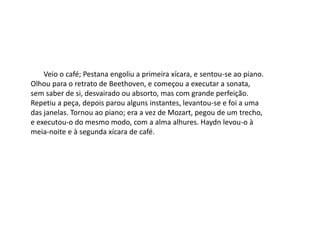 Veio o café; Pestana engoliu a primeira xícara, e sentou-se ao piano.
Olhou para o retrato de Beethoven, e começou a executar a sonata,
sem saber de si, desvairado ou absorto, mas com grande perfeição.
Repetiu a peça, depois parou alguns instantes, levantou-se e foi a uma
das janelas. Tornou ao piano; era a vez de Mozart, pegou de um trecho,
e executou-o do mesmo modo, com a alma alhures. Haydn levou-o à
meia-noite e à segunda xícara de café.
 