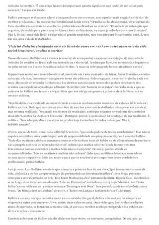 trabalho de escritor. "É uma etapa quase tão importante quanto aquela em que tenho de me isolar para
escrev er." E segue em frente.

Ruffato persegue av idamente não só a imagem do escritor comum, mas aquela - mais engajada e lúcida - do
escritor profissional. "Eu sou escritor profissional desde 2003." Orgulha-se de, desde então, v iv er apenas do
fruto dos direitos autorais de seus liv ros, publicados no Brasil ou no ex terior. "E também de antologias que
organizo, de cachês para participar de feiras e festiv ais literários, ou como jurado de concursos literários".
Não é, de fato, uma v ida fácil - e ex ige não só grande empenho, mas bom preparo físico e muito suor. É, sem
dúv ida, uma v ida de trabalhador.

"Hoje há dinheiro circulando no m eio literário com o em nenhum outro m om ento da vida
social brasileira", analisa o escritor

Nesses dez anos, Ruffato tev e a chance (e a sorte) de acompanhar a ex pressiv a ev olução do mercado de
trabalho do escritor no Brasil e de sua inserção na v ida social. Lembra que hoje, em nosso país, chegamos a
ter pelo menos um ev ento literário a cada três dias, "a maioria deles pagando bons e até ótimos cachês".

Ex pandiram-se não só o mercado editorial, mas todo um v asto mercado - de feiras, festas literárias, ev entos
culturais, oficinas, concursos - que gira em torno das editoras. Neles engajado, o escritor trabalha cada v ez
mais. Mas pode v iv er senão diretamente dos direitos autorais pelo menos dos ganhos resultantes dos
ev entos que env olv em a produção editorial. O escritor: um "homem de ev entos". Estranha ideia a que as
palav ras de Ruffato nos lev am a chegar. Ideia que nos obriga a repensar a própria ideia de literatura no
terceiro milênio.

"Hoje há dinheiro circulando no meio literário como em nenhum outro momento da v ida social brasileira",
Ruffato analisa. Dado que transforma sua v isão do escritor como um trabalhador não apenas em um ideal,
mas em uma realidade. "Pensando em termos de resultados, creio que estamos v iv endo um dos períodos
mais interessantes da literatura brasileira." Distingue, porém, a quantidade da produção de sua qualidade. É
enfático: "Isso não quer dizer que o que se produz hoje é o melhor de todos os tempos. Não é,
definitiv amente".

Critica, apesar de tudo, o mercado editorial brasileiro, "que ainda padece de muito amadorismo". Mas não se
esquiv a em atribuir uma parte importante de responsabilidade aos próprios escritores. Lamenta Ruffato:
"Parte dos escritores ainda se comporta como se o liv ro fosse fruto de hobby ou de diletantismo de escritor e
não a própria essência do mercado editorial". Admite que muitas editoras "ainda fazem contratos
draconianos com os escritores e muitas delas não os cumprem". De nov o, porém, div ide as
responsabilidades: "Mas os escritores também não cobram". Sabe que, na última década, o mercado se
tornou mais competitiv o. Mais um motiv o para que os escritores se comportem como v erdadeiros
profissionais, pensa Ruffato.

Aos 51 anos, Luiz Ruffato considera que cumpriu a primeira fase de sua obra, "que tomou muitos anos da
v ida, dedicada a incluir a representação do proletariado na literatura brasileira". Esse longo percurso
começou a ser rascunhado no belo "Eles Eram Muitos Cav alos", romance de 2001 . Depois disso, desenrolou-
se ao longo dos cinco v olumes da série "Inferno Prov isório", iniciada em 2005 com "Mamma, Son Tanto
Felice" e concluída em 201 1 com o romance "Domingos sem Deus". Esse período ainda env olv e dois outros
liv ros, "De Mim já nem se Lembra", de 2007 , e "Estiv e em Lisboa e Lembrei de V ocê", de 2009.

Ruffato é um escritor que trabalha muito e com método. Em geral, dedica uma metade do ano para as
v iagens e a outra para escrev er. V iv e, assim, duas v idas em uma. Duas v idas que, dentro das condições
atuais do mercado, se tornaram a mesma v ida, já que ou o escritor aceita participar da v ida pública ou -
afora ex ceções - desaparece.

Também as leituras de Ruffato são div ididas em duas séries, ou correntes, antagônicas. De um lado, as
 