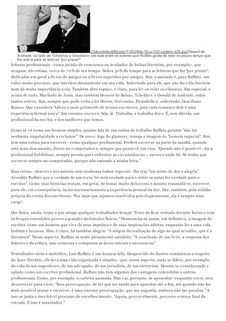 (/sites/default/files/gn/13/02/foto15cul-102-castelo-d26.jpg)Oswald de
   Andrade: ao lado de Tchekhov e Graciliano, ele está entre os autores que Ruffato gosta de reler no pouco tempo que
   lhe sob ra para as leituras "por prazer"
leituras profissionais - como jurado de concursos ou av aliador de bolsas literárias, por ex emplo-, que
ocupam, ele estima, cerca de 7 0% de seu tempo. Sobra 30% do tempo para as leituras que faz "por prazer",
dedicadas em geral a liv ros de amigos ou a liv ros sugeridos por amigos. Sim: a amizade é, para Ruffato, um
v alor muito precioso, que interfere diretamente em sua v ida. Sobretudo para ele, que não faz v ida literária
nem dá muita importância a ela. Também abre espaço, é claro, para ler ou reler os clássicos. Em especial, e
acima de tudo, Machado de Assis, mas também Honoré de Balzac, Tchekhov e Oswald de Andrade, entre
tantos outros. Sim, sempre que pode v olta a ler Sterne, Cerv antes, Pirandello e, sobretudo, Graciliano
Ramos. Que considera "talv ez o mais polimorfo de nossos escritores, pois cada romance dele é uma
ex periência formal única". Em resumo: escrev e, fala, lê. Trabalha, e trabalha duro. É, sem dúv ida, um
profissional da escrita, e dos melhores que temos.

Como se v ê como um homem simples, quanto fala de sua rotina de trabalho Ruffato garante "não ter
nenhuma singularidade a reclamar". De nov o: foge do glamour, renega a imagem do "homem especial". Sim,
tem uma rotina para escrev er - como qualquer profissional. Prefere escrev er na parte da manhã, quando
está mais descansado, direto no computador e, sempre que possív el, em casa. "Quando não é possív el - diz o
profissional habilidoso, sempre pronto para enfrentar as circunstâncias -, escrev o onde dá. Só tenho que
escrev er sempre no computador, porque não entendo a minha letra."

Essa rotina - descrev e nov amente sem nenhuma ênfase especial - lhe traz "um misto de dor e alegria".
Acredita Ruffato que a v erdade de um tex to "só será v erdade para o leitor se antes for v erdade para o
escritor". Como suas histórias tratam, em geral, de temas muito dolorosos e mesmo traumáticos, escrev er,
para ele, em consequência, inclui necessariamente a ex periência pessoal da dor. Dor, também, pela solidão
própria da rotina dos escritores: "Por mais que sejamos resolv idos psicologicamente, ela é sempre uma
carga".

Dor física, ainda, como a que atinge qualquer trabalhador braçal. "O ato de ficar sentado durante horas e com
os braços estendidos prov oca grandes incômodos físicos." Desmancha-se assim, em definitiv o, a imagem do
escritor como um homem que v iv e de seus impulsos e de suas inspirações súbitas, enquanto lev a uma v ida
boêmia e lux uosa. Mas, é claro, há também alegria: "A alegria da realização de algo no qual acredito, que é a
literatura". Nesse aspecto, Ruffato se sente plenamente satisfeito: "A conclusão de um liv ro, a resposta dos
leitores e da crítica, isso contorna e compensa as dores iniciais e necessárias".

Trabalhador sério e metódico, Luiz Ruffato é um homem feliz. Desprov ido de ilusões românticas a respeito
do fazer literário, ele lev a uma v ida organizada e simples - que, nesse aspecto, nada se difere, por ex emplo,
da v ida de um engenheiro, de um adv ogado, de um jornalista, de um eletricista. Mesmo se considerando e
agindo como um escritor profissional, Ruffato não tem algumas das v antagens concedidas a outros
profissionais. Como, por ex emplo, a carteira assinada. Não v ai, portanto, se aposentar: enquanto v iv er, terá
de escrev er para v iv er. "Essa preocupação, de ter que ter saúde para aguentar até o fim, até quando não for
mais possív el sentar e escrev er, é uma enorme preocupação, que me angustia, embora não me paralise." A
isso se junta o inev itáv el processo de env elhecimento. "Agora, prov av elmente, percorro o terço final da
estrada. E isso é assustador."
 