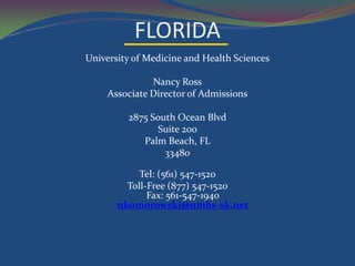 FLORIDA
University of Medicine and Health Sciences

               Nancy Ross
     Associate Director of Admissions

         2875 South Ocean Blvd
               Suite 200
            Palm Beach, FL
                 33480

            Tel: (561) 547-1520
         Toll-Free (877) 547-1520
              Fax: 561-547-1940
       nkomorowski@umhs-sk.net
 