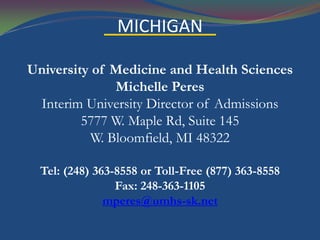 MICHIGAN

University of Medicine and Health Sciences
               Michelle Peres
 Interim University Director of Admissions
         5777 W. Maple Rd, Suite 145
           W. Bloomfield, MI 48322

  Tel: (248) 363-8558 or Toll-Free (877) 363-8558
                 Fax: 248-363-1105
               mperes@umhs-sk.net
 