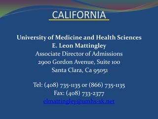 CALIFORNIA
University of Medicine and Health Sciences
            E. Leon Mattingley
      Associate Director of Admissions
       2900 Gordon Avenue, Suite 100
            Santa Clara, Ca 95051

     Tel: (408) 735-1135 or (866) 735-1135
             Fax: (408) 733-2377
         elmattingley@umhs-sk.net
 