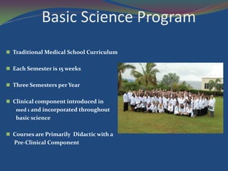 Basic Science Program
 Traditional Medical School Curriculum


 Each Semester is 15 weeks


 Three Semesters per Year


 Clinical component introduced in
   med 1 and incorporated throughout
   basic science

 Courses are Primarily Didactic with a
  Pre-Clinical Component
 