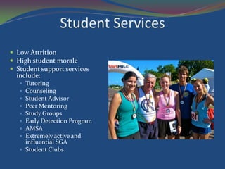 Student Services
 Low Attrition
 High student morale
 Student support services
  include:
    Tutoring
    Counseling
    Student Advisor
    Peer Mentoring
    Study Groups
    Early Detection Program
    AMSA
    Extremely active and
     influential SGA
    Student Clubs
 