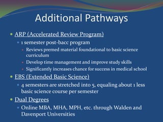 Additional Pathways
 ARP (Accelerated Review Program)
    1 semester post-bacc program
        Reviews premed material foundational to basic science
         curriculum
        Develop time management and improve study skills
        Significantly increases chance for success in medical school
 EBS (Extended Basic Science)
    4 semesters are stretched into 5, equaling about 1 less
     basic science course per semester
 Dual Degrees
    Online MBA, MHA, MPH, etc. through Walden and
     Davenport Universities
 