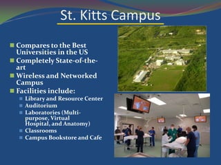 St. Kitts Campus
 Compares to the Best
  Universities in the US
 Completely State-of-the-
  art
 Wireless and Networked
  Campus
 Facilities include:
   Library and Resource Center
   Auditorium
   Laboratories (Multi-
    purpose, Virtual
    Hospital, and Anatomy)
   Classrooms
   Campus Bookstore and Cafe
 