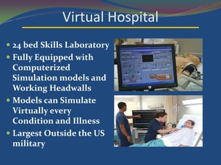 Virtual Hospital
 24 bed Skills Laboratory
 Fully Equipped with
  Computerized
  Simulation models and
  Working Headwalls
 Models can Simulate
  Virtually every
  Condition and Illness
 Largest Outside the US
  military
 