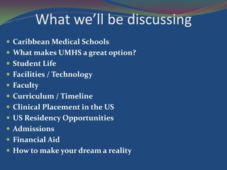 What we’ll be discussing
 Caribbean Medical Schools
 What makes UMHS a great option?
 Student Life
 Facilities / Technology
 Faculty
 Curriculum / Timeline
 Clinical Placement in the US
 US Residency Opportunities
 Admissions
 Financial Aid
 How to make your dream a reality
 