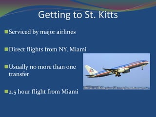 Getting to St. Kitts
 Serviced by major airlines


 Direct flights from NY, Miami


 Usually no more than one
  transfer

 2.5 hour flight from Miami
 