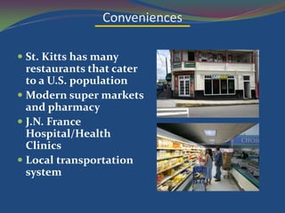 Conveniences

 St. Kitts has many
  restaurants that cater
  to a U.S. population
 Modern super markets
  and pharmacy
 J.N. France
  Hospital/Health
  Clinics
 Local transportation
  system
 