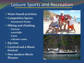 Leisure Sports and Recreation
 Water-based activities
 Competitive Sports
   Intramural Teams
 Hiking and climbing
   Fortress
   waterfalls
   Caves
   volcanic crater.
 Zip Line
 Carnival and a Music
  Festival
 New modern Movie
  Theatre
 