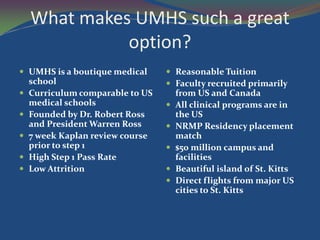 What makes UMHS such a great
              option?
 UMHS is a boutique medical       Reasonable Tuition
    school                         Faculty recruited primarily
   Curriculum comparable to US       from US and Canada
    medical schools                  All clinical programs are in
   Founded by Dr. Robert Ross        the US
    and President Warren Ross        NRMP Residency placement
   7 week Kaplan review course       match
    prior to step 1                  $50 million campus and
   High Step 1 Pass Rate             facilities
   Low Attrition                    Beautiful island of St. Kitts
                                     Direct flights from major US
                                      cities to St. Kitts
 