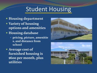 Student Housing
 Housing department
 Variety of housing
  options and amenities
 Housing database
   pricing, picture, amenitie
    s, and distance from
    school
 Average cost of
 furnished housing is
 $600 per month, plus
 utilities
 
