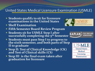 United States Medical Licensure Examination (USMLE)
 Students qualify to sit for licensure
    examinations in the United States
   Shelf Examination
   Fifth Semester Board Review Program
   Students sit for USMLE Step I after
    successfully completing the 5th Semester
   Students must pass Step I to progress to
    the sixth semester, and both parts of Step
    II to graduate
   Step II: Test of Clinical Knowledge (CK)
    and Test of Clinical skills (CS)
   Step III is the final exam taken after
    graduation for licensure
 