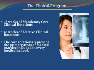 The Clinical Program


 48 weeks of Mandatory Core
 Clinical Rotations

 30 weeks of Elective Clinical
 Rotations

 The core rotations represent
 the primary areas of medical
 practice included in every
 medical school.
 