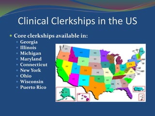 Clinical Clerkships in the US
 Core clerkships available in:
     Georgia
     Illinois
     Michigan
     Maryland
     Connecticut
     New York
     Ohio
     Wisconsin
     Puerto Rico
 