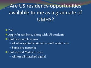 Are US residency opportunities
  available to me as a graduate of
               UMHS?
 Yes!
 Apply for residency along with US students
 Had first match in 2011
    All who applied matched = 100% match rate
    Some pre-matched
 Had Second Match in 2012
    Almost all matched again!
 