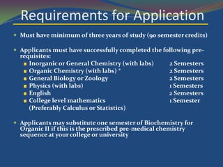 Requirements for Application
 Must have minimum of three years of study (90 semester credits)

 Applicants must have successfully completed the following pre-
  requisites:
     Inorganic or General Chemistry (with labs)       2 Semesters
     Organic Chemistry (with labs) *                  2 Semesters
     General Biology or Zoology                       2 Semesters
     Physics (with labs)                              1 Semesters
     English                                          2 Semesters
     College level mathematics                        1 Semester
     (Preferably Calculus or Statistics)

 Applicants may substitute one semester of Biochemistry for
  Organic II if this is the prescribed pre-medical chemistry
  sequence at your college or university
 