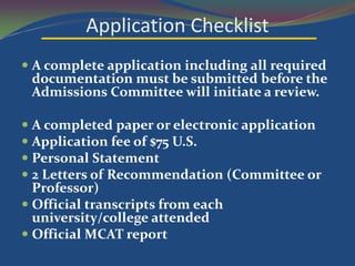 Application Checklist
 A complete application including all required
  documentation must be submitted before the
  Admissions Committee will initiate a review.

 A completed paper or electronic application
 Application fee of $75 U.S.
 Personal Statement
 2 Letters of Recommendation (Committee or
  Professor)
 Official transcripts from each
  university/college attended
 Official MCAT report
 