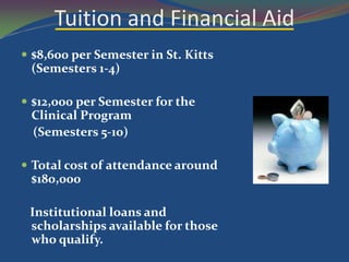 Tuition and Financial Aid
 $8,600 per Semester in St. Kitts
 (Semesters 1-4)

 $12,000 per Semester for the
 Clinical Program
 (Semesters 5-10)

 Total cost of attendance around
 $180,000

 Institutional loans and
 scholarships available for those
 who qualify.
 