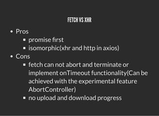 FETCH VS XHR
FETCH VS XHR
Pros
promise rst
isomorphic(xhr and http in axios)
Cons
fetch can not abort and terminate or
imp...