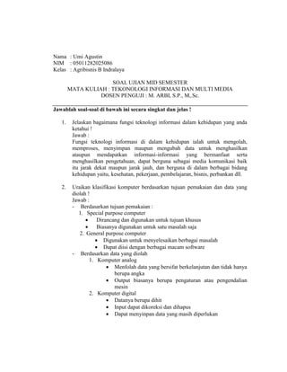 Nama : Umi Agustin
NIM : 05011282025086
Kelas : Agribisnis B Indralaya
SOAL UJIAN MID SEMESTER
MATA KULIAH : TEKONOLOGI INFORMASI DAN MULTI MEDIA
DOSEN PENGUJI : M. ARBI, S.P., M,.Sc.
Jawablah soal-soal di bawah ini secara singkat dan jelas !
1. Jelaskan bagaimana fungsi teknologi informasi dalam kehidupan yang anda
ketahui !
Jawab :
Fungsi teknologi informasi di dalam kehidupan ialah untuk mengolah,
memproses, menyimpan maupun mengubah data untuk menghasilkan
ataupun mendapatkan informasi-informasi yang bermanfaat serta
menghasilkan pengetahuan, dapat berguna sebagai media komunikasi baik
itu jarak dekat maupun jarak jauh, dan berguna di dalam berbagai bidang
kehidupan yaitu, kesehatan, pekerjaan, pembelajaran, bisnis, perbankan dll.
2. Uraikan klasifikasi komputer berdasarkan tujuan pemakaian dan data yang
diolah !
Jawab :
- Berdasarkan tujuan pemakaian :
1. Special purpose computer
 Dirancang dan digunakan untuk tujuan khusus
 Biasanya digunakan untuk satu masalah saja
2. General purpose computer
 Digunakan untuk menyelesaikan berbagai masalah
 Dapat diisi dengan berbagai macam software
- Berdasarkan data yang diolah
1. Komputer analog
 Menfolah data yang bersifat berkelanjutan dan tidak hanya
berupa angka
 Output biasanya berupa pengaturan atau pengendalian
mesin
2. Komputer digital
 Datanya berupa dihit
 Input dapat dikoreksi dan dihapus
 Dapat menyinpan data yang masih diperlukan
 