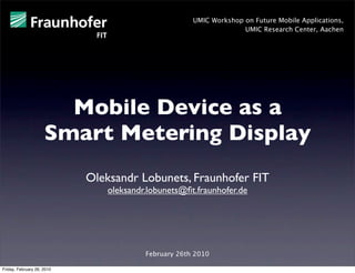 UMIC Workshop on Future Mobile Applications,
                                                                    UMIC Research Center, Aachen




                       Mobile Device as a
                     Smart Metering Display
                            Oleksandr Lobunets, Fraunhofer FIT
                                oleksandr.lobunets@ﬁt.fraunhofer.de




                                         February 26th 2010

Friday, February 26, 2010
 