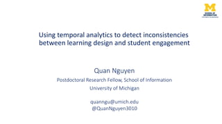 Quan Nguyen
Postdoctoral Research Fellow, School of Information
University of Michigan
Using temporal analytics to detect inconsistencies
between learning design and student engagement
quanngu@umich.edu
@QuanNguyen3010
 