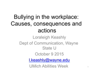 Bullying in the workplace:
Causes, consequences and
actions
Loraleigh Keashly
Dept of Communication, Wayne
State U
October 9 2015
l.keashly@wayne.edu
UMich Abilities Week 1
 