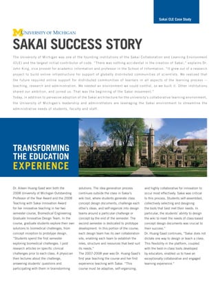 Sakai cLe case Study




Sakai SucceSS Story
The University of Michigan was one of the founding institutions of the Sakai Collaboration and Learning Environment
(CLE) and the largest initial contributor of code. “There was nothing accidental in the creation of Sakai,” explains Dr.
John King, vice provost for academic information and professor in the School of Information. “It grew out of a research
project to build online infrastructure for support of globally distributed communities of scientists. We realized that
the future required online support for distributed communities of learners in all aspects of the learning process --
teaching, research and administration. We needed an environment we could control, so we built it. Other institutions
shared our ambition, and joined us. That was the beginning of the Sakai movement.”
Today, in addition to pervasive adoption of the Sakai architecture for the university’s collaborative learning environment,
the University of Michigan’s leadership and administrators are leveraging the Sakai environment to streamline the
administrative needs of students, faculty and staff.




tranSforming
the education
experience
Dr. Aileen Huang-Saad won both the            solutions. The idea generation process          and highly collaborative for innovation to
2008 University of Michigan Outstanding       continues outside the class in Sakai’s          occur most effectively. Sakai was critical
Professor of the Year Award and the 2008      wiki tool, where students generate class        to this process. Students self-assembled,
Teaching with Sakai Innovation Award          concept design documents, challenge each        collectively selecting and designing
for her innovative teaching in her two        other’s ideas, and self-organize into design    the tools that best met their needs. In
semester course, Biomedical Engineering       teams around a particular challenge or          particular, the students’ ability to design
Graduate Innovative Design Team. In the       concept by the end of the semester. The         the wiki to meet the needs of class-based
course, graduate students explore their own   second semester is dedicated to prototype       concept design documents was crucial to
solutions to biomedical challenges, from      development. In this portion of the course,     their success.”
concept inception to prototype design.        each design team has its own collaboration      Dr. Huang-Saad continues, “Sakai does not
“Students spend the first semester            site, enabling each team to establish the       dictate one way to design or teach a class.
exploring biomedical challenges. I post       roles, structure and resources that best suit   This flexibility in the platform, coupled
research articles on specific clinical        its needs.”                                     with the best-in-class tools developed
challenges prior to each class. A physician   The 2007-2008 year was Dr. Huang-Saad’s         by educators, enabled us to have an
then lectures about the challenge,            first year teaching the course and her first    exceptionally collaborative and engaged
answering students’ questions and             experience teaching with Sakai. “This           learning experience.”
participating with them in brainstorming      course must be adaptive, self-organizing,
 