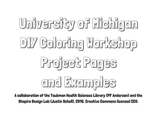 University of Michigan
DIY Coloring Workshop
Project Pages
and Examples
A collaboration of the Taubman Health Sciences Library (PF Anderson) and the
Shapiro Design Lab (Justin Schell), 2016. Creative Commons licensed CC0.
 