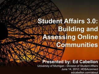 Student Affairs 3.0:
     Building and
 Assessing Online
     Communities

    Presented by: Ed Cabellon
University of Michigan - Division of Student Affairs
                    June 14, 2012 | #DSAconnect
                             edcabellon.com/about
 