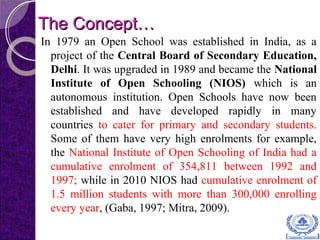 The Concept…The Concept…
In 1979 an Open School was established in India, as a
project of the Central Board of Secondary Education,
Delhi. It was upgraded in 1989 and became the National
Institute of Open Schooling (NIOS) which is an
autonomous institution. Open Schools have now been
established and have developed rapidly in many
countries to cater for primary and secondary students.
Some of them have very high enrolments for example,
the National Institute of Open Schooling of India had a
cumulative enrolment of 354,811 between 1992 and
1997; while in 2010 NIOS had cumulative enrolment of
1.5 million students with more than 300,000 enrolling
every year, (Gaba, 1997; Mitra, 2009).
 