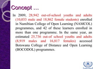 Concept …Concept …
In 2009, 28,942 out-of-school youths and adults
(10,033 male and 18,862 female students) enrolled
in Namibian College of Open Learning (NAMCOL)
programmes, and 42 of these learners enrolled in
more than one programme. In the same year, an
estimated 25,736 out-of school youths and adults
(8,919 males and 16,817 females) accessed
Botswana College of Distance and Open Learning
(BOCODOL) programmes.
 