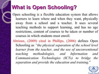 What is Open Schooling?What is Open Schooling?
Open schooling is a flexible education system that allows
learners to learn where and when they want, physically
away from a school and a teacher. It uses several
teaching methods to support learning, and has no age
restrictions, content of courses to be taken or number of
courses in which students must enroll.
Abrioux, (2009) cited in Phillips, (2006) defines Open
Schooling as “the physical separation of the school level
learner from the teacher, and the use of unconventional
teaching methodologies, and Information and
Communication Technologies (ICTs) to bridge the
separation and provide the education and training.”
 