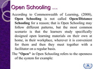Open Schooling …Open Schooling …
According to Commonwealth of Learning, (2008),
Open Schooling is not called Open/Distance
Schooling for a reason; that is Open Schooling may
follow different patterns, but the most common
scenario is that the learners study specifically
designed open learning materials on their own at
home, in their workplace, wherever it is convenient
for them and then they meet together with a
facilitator on a regular basis.
The "Open" in Open Schooling refers to the openness
of the system for example:
 