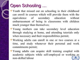 Open Schooling …Open Schooling …
 Youth that missed out on schooling in their childhood
can enroll in courses which will provide them with the
equivalence of secondary education without
embarrassment of being in classrooms with children
much younger than themselves;
 Young mothers can take secondary level education
through studying at home, and attending tutorials only
when necessary and their responsibilities permit;
 Working adults can enroll in one or two courses at a
time, and study whenever their personal and work
commitments permit;
 Young adults can acquire skill training coupled with
academic subjects while self-employed or working as
non-skilled labour
 