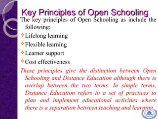 Key Principles of Open SchoolingKey Principles of Open Schooling
The key principles of Open Schooling as include the
following:
Lifelong learning
Flexible learning
Learner support
Cost effectiveness
These principles give the distinction between Open
Schooling and Distance Education although there is
overlap between the two terms. In simple terms,
Distance Education refers to a set of practices to
plan and implement educational activities where
there is a separation between teaching and learning.
 