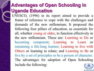 Advantages of Open Schooling inAdvantages of Open Schooling in
Uganda EducationUganda Education
UNESCO, (1996) in its report aimed to provide a
frame of reference to cope with the challenges and
demands of the new millennium. It proposed the
following four pillars of education, as essentials for
all, whether young or older, to function effectively in
the new millennium. These are: Learning to Do or
becoming competent; Learning to Learn or
remaining a life-long learner; Learning to live with
Others or learning to relate; and Learning to Be or
live by a set of principles or be a person of character.
The advantages for adoption of Open Schooling
include the following:
 