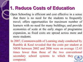 1. Reduce Costs of Education1. Reduce Costs of Education
Open Schooling is efficient and cost effective in a sense
that there is no need for the students to frequently
travel; offers opportunities for maximum number of
learners with no need for many buildings; and provide
economies of scale at the early stages of programme
expansion, as fixed costs are spread across more and
more students.
In 2007, Commonwealth of Learning study conducted by
Rumble & Koul revealed that the costs per student at
NIOS between 2002 and 2006 were on average 12.43
times lower than those of the two conventional
secondary school systems to which they were
compared.
 