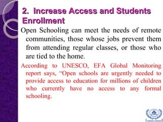2. Increase Access and Students2. Increase Access and Students
EnrollmentEnrollment
Open Schooling can meet the needs of remote
communities, those whose jobs prevent them
from attending regular classes, or those who
are tied to the home.
According to UNESCO, EFA Global Monitoring
report says, “Open schools are urgently needed to
provide access to education for millions of children
who currently have no access to any formal
schooling.
 
